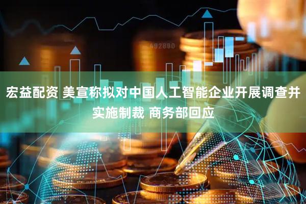 宏益配资 美宣称拟对中国人工智能企业开展调查并实施制裁 商务部回应