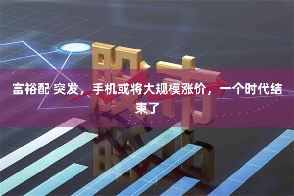 富裕配 突发，手机或将大规模涨价，一个时代结束了