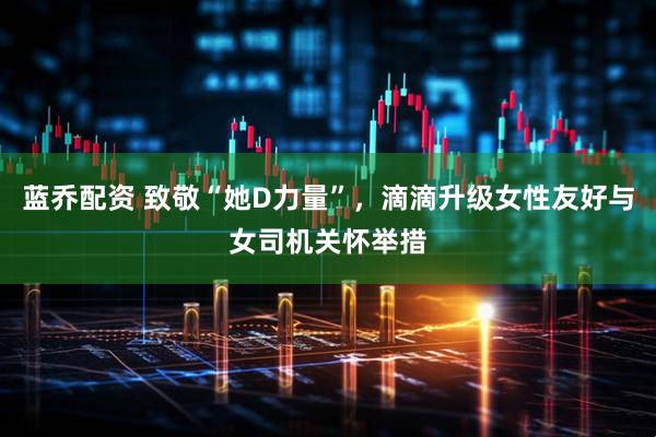 蓝乔配资 致敬“她D力量”，滴滴升级女性友好与女司机关怀举措
