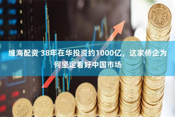 维海配资 38年在华投资约1000亿，这家侨企为何坚定看好中国市场