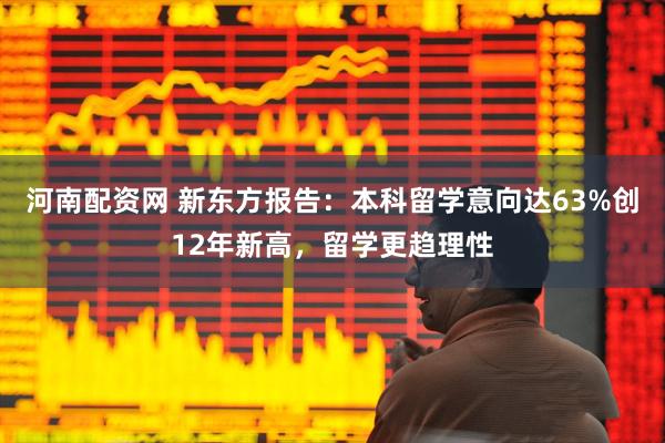 河南配资网 新东方报告：本科留学意向达63%创12年新高，留学更趋理性