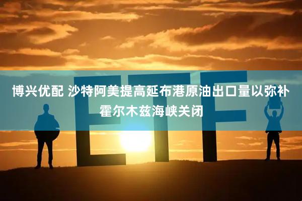 博兴优配 沙特阿美提高延布港原油出口量以弥补霍尔木兹海峡关闭