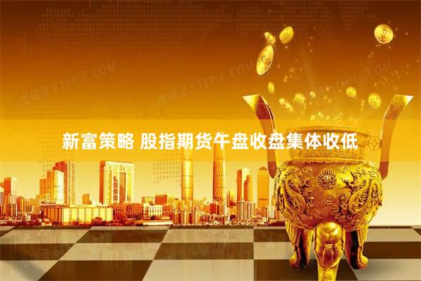 新富策略 股指期货午盘收盘集体收低