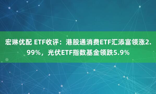 宏琳优配 ETF收评：港股通消费ETF汇添富领涨2.99%，光伏ETF指数基金领跌5.9%