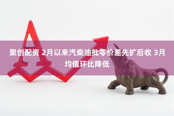 聚创配资 2月以来汽柴油批零价差先扩后收 3月均值环比降低