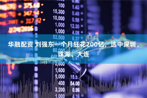 华融配资 刘强东一个月狂花200亿，选中深圳、珠海、大连