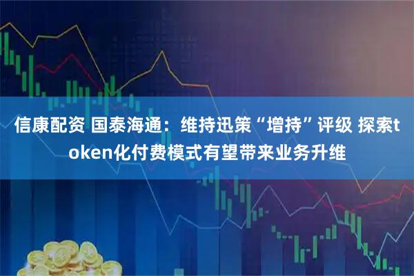 信康配资 国泰海通：维持迅策“增持”评级 探索token化付费模式有望带来业务升维