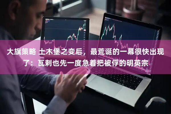 大旗策略 土木堡之变后，最荒诞的一幕很快出现了：瓦剌也先一度急着把被俘的明英宗