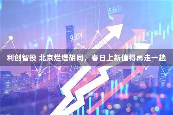 利创智投 北京烂缦胡同，春日上新值得再走一趟