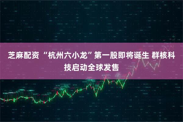 芝麻配资 “杭州六小龙”第一股即将诞生 群核科技启动全球发售