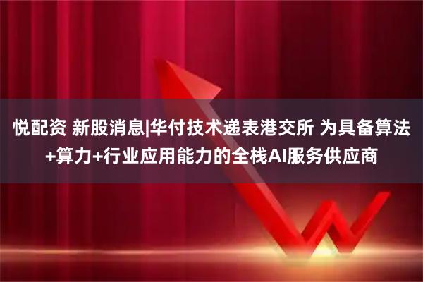悦配资 新股消息|华付技术递表港交所 为具备算法+算力+行业应用能力的全栈AI服务供应商