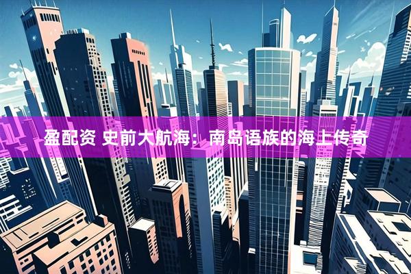 盈配资 史前大航海：南岛语族的海上传奇