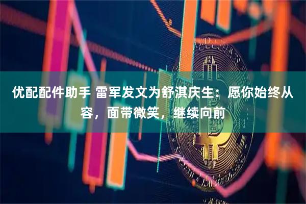 优配配件助手 雷军发文为舒淇庆生:愿你始终从容,面带微笑,继续向前