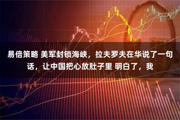 易倍策略 美军封锁海峡，拉夫罗夫在华说了一句话，让中国把心放肚子里 明白了，我