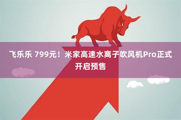 飞乐乐 799元！米家高速水离子吹风机Pro正式开启预售
