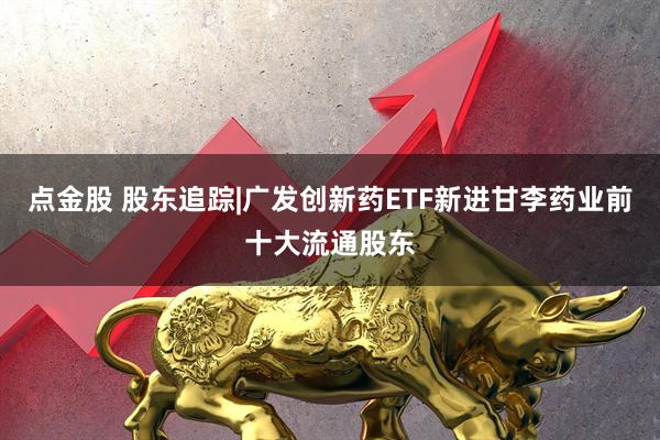 点金股 股东追踪|广发创新药ETF新进甘李药业前十大流通股东