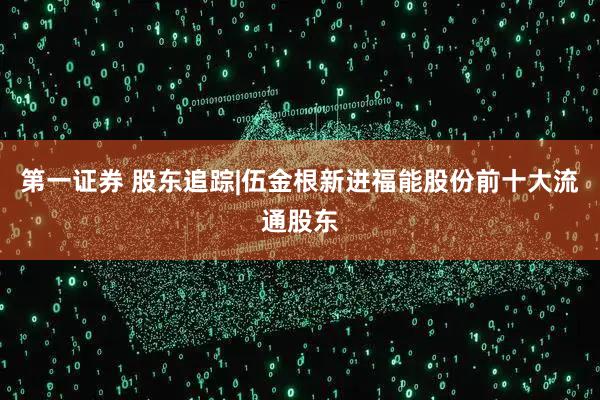 第一证券 股东追踪|伍金根新进福能股份前十大流通股东