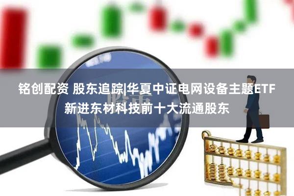 铭创配资 股东追踪|华夏中证电网设备主题ETF新进东材科技前十大流通股东