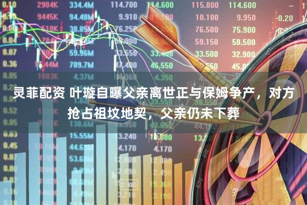 灵菲配资 叶璇自曝父亲离世正与保姆争产，对方抢占祖坟地契，父亲仍未下葬