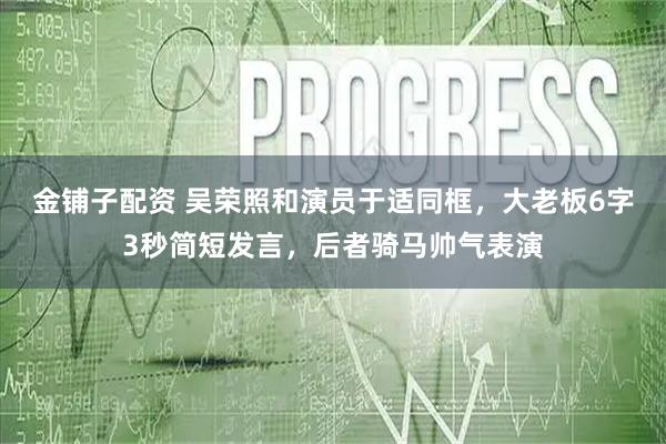 金铺子配资 吴荣照和演员于适同框，大老板6字3秒简短发言，后者骑马帅气表演