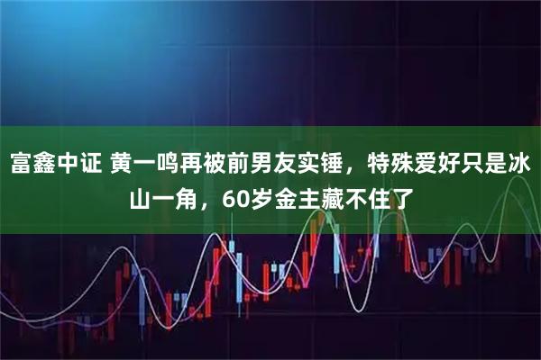 富鑫中证 黄一鸣再被前男友实锤，特殊爱好只是冰山一角，60岁金主藏不住了