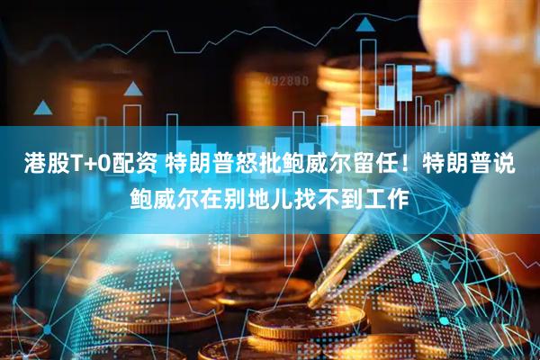 港股T+0配资 特朗普怒批鲍威尔留任！特朗普说鲍威尔在别地儿找不到工作