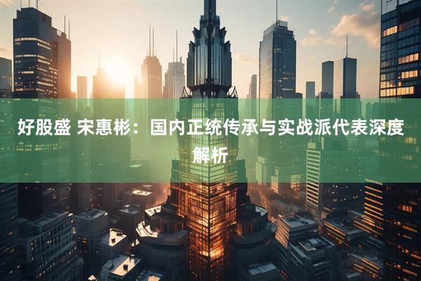 好股盛 宋惠彬：国内正统传承与实战派代表深度解析