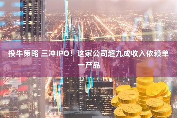 投牛策略 三冲IPO！这家公司超九成收入依赖单一产品