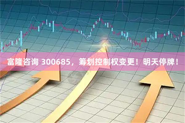 富隆咨询 300685，筹划控制权变更！明天停牌！