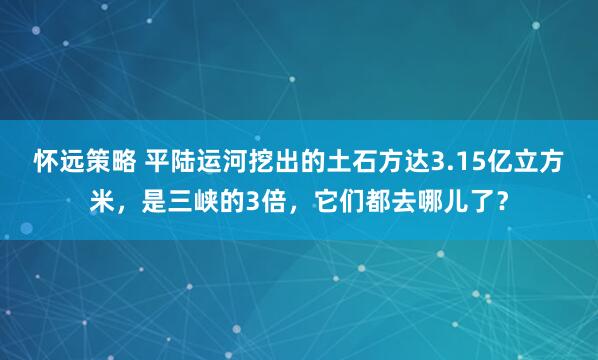 怀远策略 平陆运河挖出的土石方达3.15亿立方米，是三峡的3倍，它们都去哪儿了？