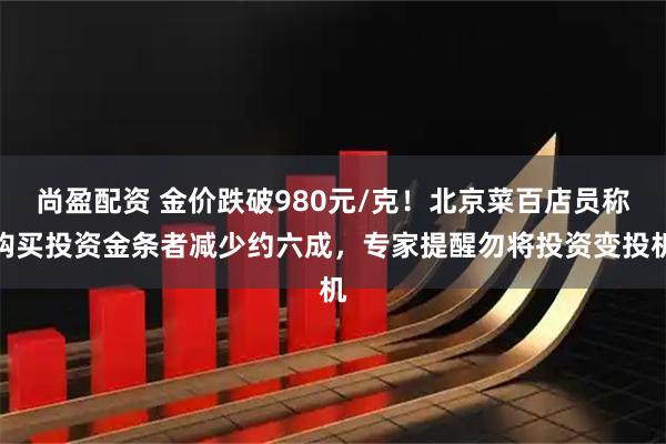 尚盈配资 金价跌破980元/克！北京菜百店员称购买投资金条者减少约六成，专家提醒勿将投资变投机