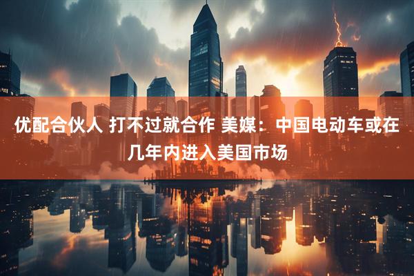 优配合伙人 打不过就合作 美媒：中国电动车或在几年内进入美国市场