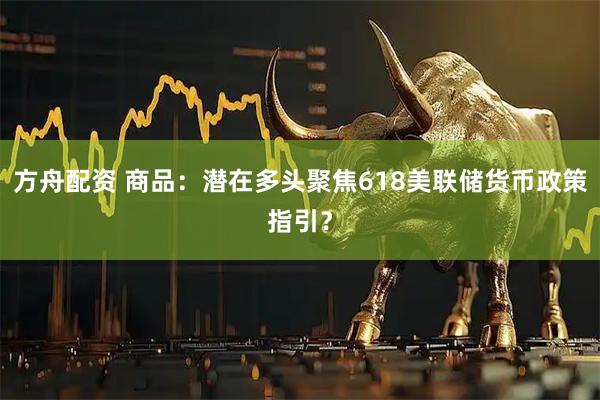 方舟配资 商品：潜在多头聚焦618美联储货币政策指引？