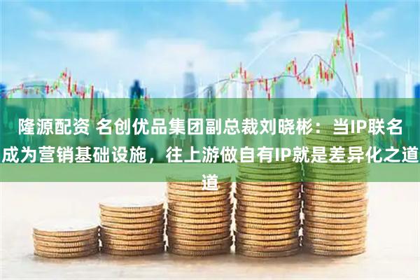 隆源配资 名创优品集团副总裁刘晓彬：当IP联名成为营销基础设施，往上游做自有IP就是差异化之道