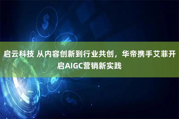 启云科技 从内容创新到行业共创，华帝携手艾菲开启AIGC营销新实践