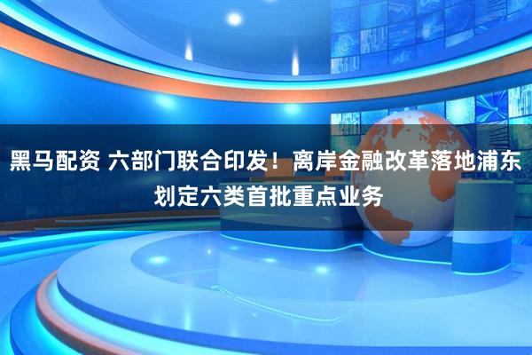 黑马配资 六部门联合印发！离岸金融改革落地浦东 划定六类首批重点业务