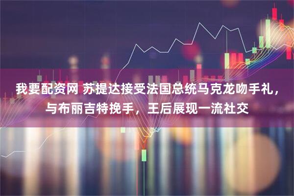 我要配资网 苏提达接受法国总统马克龙吻手礼，与布丽吉特挽手，王后展现一流社交