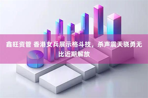 鑫旺资管 香港女兵展示格斗技，杀声震天骁勇无比近期解放