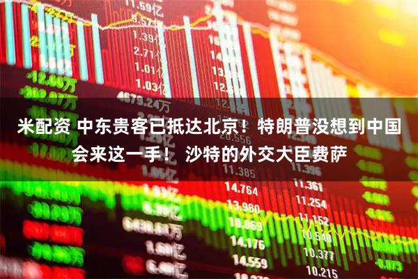 米配资 中东贵客已抵达北京！特朗普没想到中国会来这一手！ 沙特的外交大臣费萨
