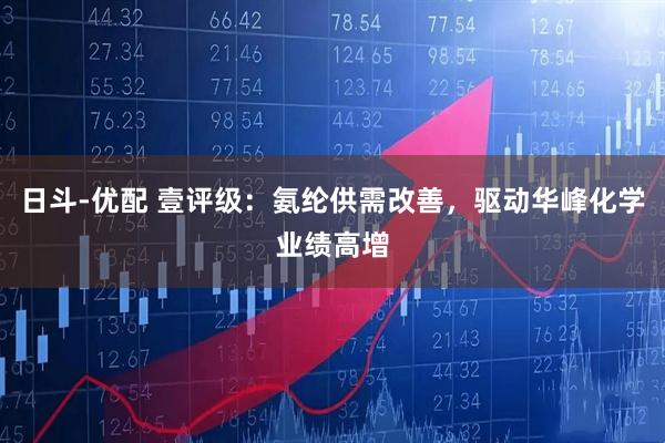 日斗-优配 壹评级：氨纶供需改善，驱动华峰化学业绩高增