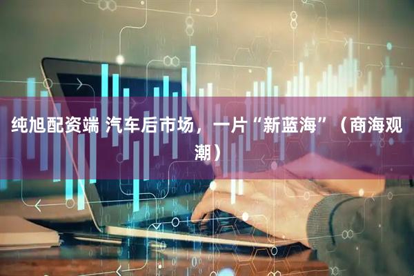纯旭配资端 汽车后市场，一片“新蓝海”（商海观潮）
