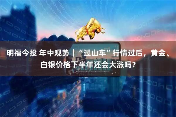 明福今投 年中观势｜“过山车”行情过后，黄金、白银价格下半年还会大涨吗？
