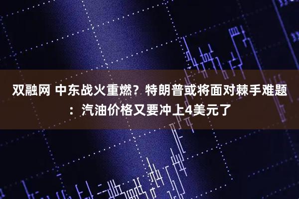 双融网 中东战火重燃？特朗普或将面对棘手难题：汽油价格又要冲上4美元了