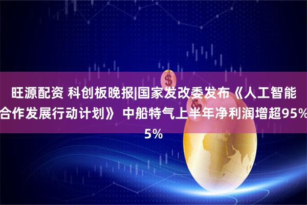 旺源配资 科创板晚报|国家发改委发布《人工智能合作发展行动计划》 中船特气上半年净利润增超95%