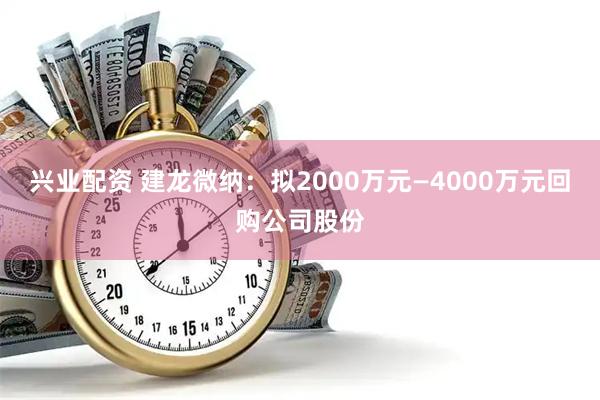 兴业配资 建龙微纳：拟2000万元—4000万元回购公司股份