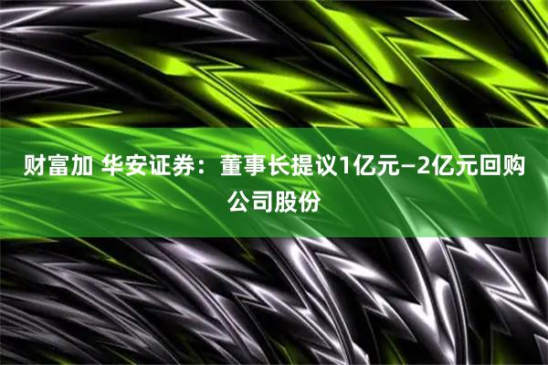 财富加 华安证券：董事长提议1亿元—2亿元回购公司股份