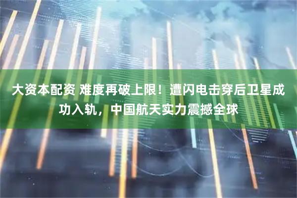 大资本配资 难度再破上限！遭闪电击穿后卫星成功入轨，中国航天实力震撼全球