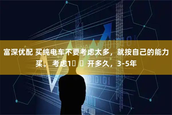 富深优配 买纯电车不要考虑太多，就按自己的能力买。 考虑1️⃣开多久，3-5年