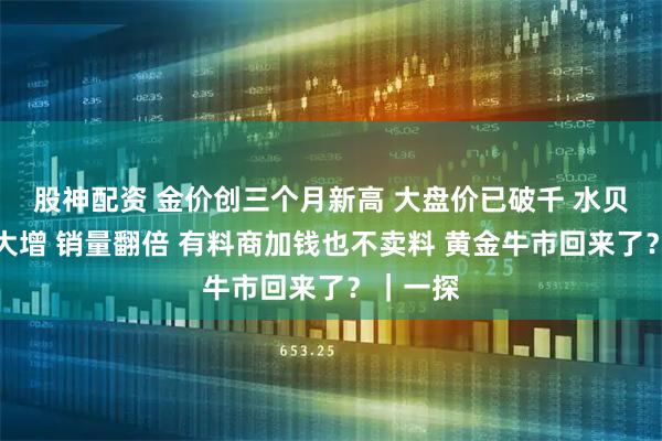 股神配资 金价创三个月新高 大盘价已破千 水贝人流量大增 销量翻倍 有料商加钱也不卖料 黄金牛市回来了？｜一探