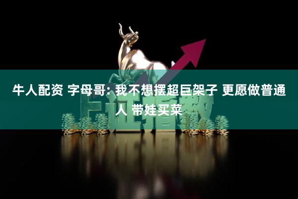 牛人配资 字母哥: 我不想摆超巨架子 更愿做普通人 带娃买菜